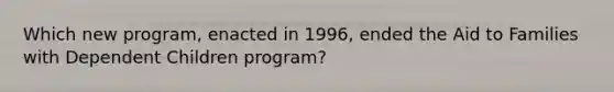 Which new program, enacted in 1996, ended the Aid to Families with Dependent Children program?