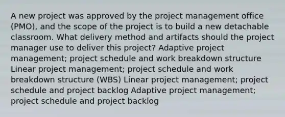 A new project was approved by the project management office (PMO), and the scope of the project is to build a new detachable classroom. What delivery method and artifacts should the project manager use to deliver this project? Adaptive project management; project schedule and work breakdown structure Linear project management; project schedule and work breakdown structure (WBS) Linear project management; project schedule and project backlog Adaptive project management; project schedule and project backlog