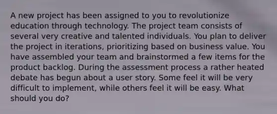 A new project has been assigned to you to revolutionize education through technology. The project team consists of several very creative and talented individuals. You plan to deliver the project in iterations, prioritizing based on business value. You have assembled your team and brainstormed a few items for the product backlog. During the assessment process a rather heated debate has begun about a user story. Some feel it will be very difficult to implement, while others feel it will be easy. What should you do?