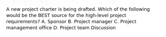 A new project charter is being drafted. Which of the following would be the BEST source for the high-level project requirements? A. Sponsor B. Project manager C. Project management office D. Project team Discussion