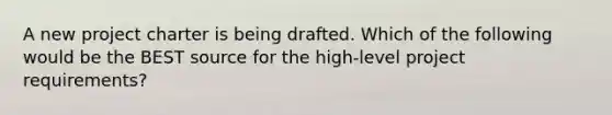 A new project charter is being drafted. Which of the following would be the BEST source for the high-level project requirements?