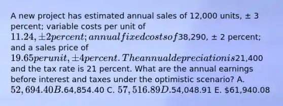 A new project has estimated annual sales of 12,000 units, ± 3 percent; variable costs per unit of 11.24, ± 2 percent; annual fixed costs of38,290, ± 2 percent; and a sales price of 19.65 per unit, ± 4 percent. The annual depreciation is21,400 and the tax rate is 21 percent. What are the annual earnings before interest and taxes under the optimistic scenario? A. 52,694.40 B.64,854.40 C. 57,516.89 D.54,048.91 E. 61,940.08