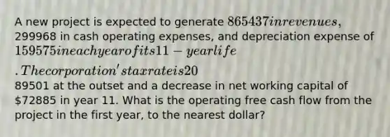 A new project is expected to generate 865437 in revenues,299968 in cash operating expenses, and depreciation expense of 159575 in each year of its 11-year life. The corporation's tax rate is 20%. The project will require an increase in net working capital of89501 at the outset and a decrease in net working capital of 72885 in year 11. What is the operating free cash flow from the project in the first year, to the nearest dollar?