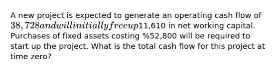 A new project is expected to generate an operating cash flow of 38,728 and will initially free up11,610 in net working capital. Purchases of fixed assets costing %52,800 will be required to start up the project. What is the total cash flow for this project at time zero?