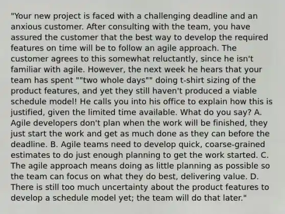 "Your new project is faced with a challenging deadline and an anxious customer. After consulting with the team, you have assured the customer that the best way to develop the required features on time will be to follow an agile approach. The customer agrees to this somewhat reluctantly, since he isn't familiar with agile. However, the next week he hears that your team has spent ""two whole days"" doing t-shirt sizing of the product features, and yet they still haven't produced a viable schedule model! He calls you into his office to explain how this is justified, given the limited time available. What do you say? A. Agile developers don't plan when the work will be finished, they just start the work and get as much done as they can before the deadline. B. Agile teams need to develop quick, coarse-grained estimates to do just enough planning to get the work started. C. The agile approach means doing as little planning as possible so the team can focus on what they do best, delivering value. D. There is still too much uncertainty about the product features to develop a schedule model yet; the team will do that later."