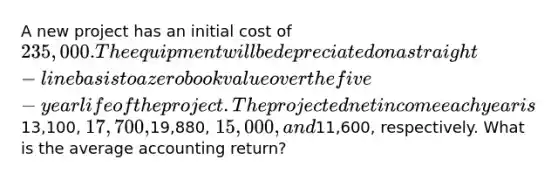 A new project has an initial cost of 235,000. The equipment will be depreciated on a straight-line basis to a zero book value over the five-year life of the project. The projected net income each year is13,100, 17,700,19,880, 15,000, and11,600, respectively. What is the average accounting return?