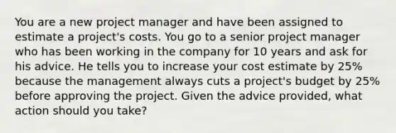 You are a new project manager and have been assigned to estimate a project's costs. You go to a senior project manager who has been working in the company for 10 years and ask for his advice. He tells you to increase your cost estimate by 25% because the management always cuts a project's budget by 25% before approving the project. Given the advice provided, what action should you take?