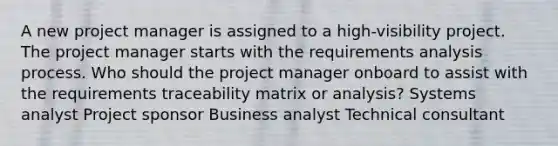 A new project manager is assigned to a high-visibility project. The project manager starts with the requirements analysis process. Who should the project manager onboard to assist with the requirements traceability matrix or analysis? Systems analyst Project sponsor Business analyst Technical consultant