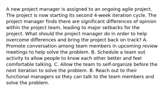 A new project manager is assigned to an ongoing agile project. The project is now starting its second 4-week iteration cycle. The project manager finds there are significant differences of opinion within the project team, leading to major setbacks for the project. What should the project manager do in order to help overcome differences and bring the project back on track? A. Promote conversation among team members in upcoming review meetings to help solve the problem. B. Schedule a team out activity to allow people to know each other better and feel comfortable talking. C. Allow the team to self-organize before the next iteration to solve the problem. B. Reach out to their functional managers so they can talk to the team members and solve the problem.