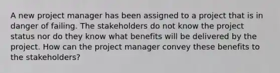 A new project manager has been assigned to a project that is in danger of failing. The stakeholders do not know the project status nor do they know what benefits will be delivered by the project. How can the project manager convey these benefits to the stakeholders?