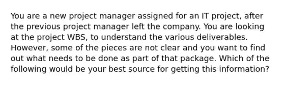 You are a new project manager assigned for an IT project, after the previous project manager left the company. You are looking at the project WBS, to understand the various deliverables. However, some of the pieces are not clear and you want to find out what needs to be done as part of that package. Which of the following would be your best source for getting this information?