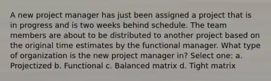 A new project manager has just been assigned a project that is in progress and is two weeks behind schedule. The team members are about to be distributed to another project based on the original time estimates by the functional manager. What type of organization is the new project manager in? Select one: a. Projectized b. Functional c. Balanced matrix d. Tight matrix