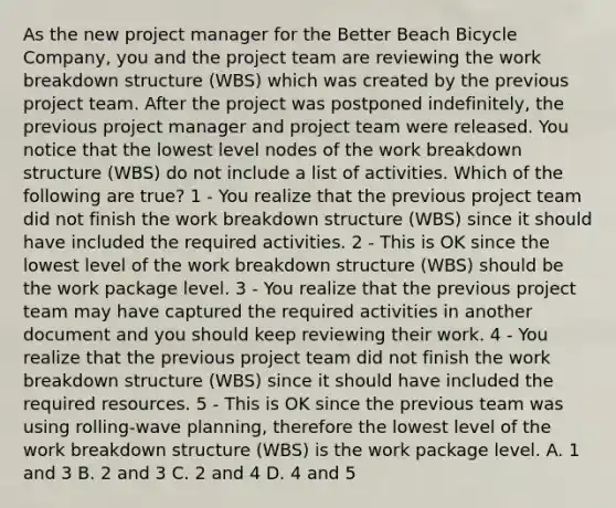 As the new project manager for the Better Beach Bicycle Company, you and the project team are reviewing the work breakdown structure (WBS) which was created by the previous project team. After the project was postponed indefinitely, the previous project manager and project team were released. You notice that the lowest level nodes of the work breakdown structure (WBS) do not include a list of activities. Which of the following are true? 1 - You realize that the previous project team did not finish the work breakdown structure (WBS) since it should have included the required activities. 2 - This is OK since the lowest level of the work breakdown structure (WBS) should be the work package level. 3 - You realize that the previous project team may have captured the required activities in another document and you should keep reviewing their work. 4 - You realize that the previous project team did not finish the work breakdown structure (WBS) since it should have included the required resources. 5 - This is OK since the previous team was using rolling-wave planning, therefore the lowest level of the work breakdown structure (WBS) is the work package level. A. 1 and 3 B. 2 and 3 C. 2 and 4 D. 4 and 5