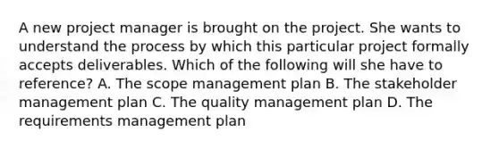 A new project manager is brought on the project. She wants to understand the process by which this particular project formally accepts deliverables. Which of the following will she have to reference? A. The scope management plan B. The stakeholder management plan C. The quality management plan D. The requirements management plan