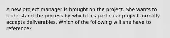 A new project manager is brought on the project. She wants to understand the process by which this particular project formally accepts deliverables. Which of the following will she have to reference?