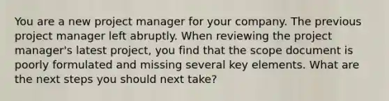 You are a new project manager for your company. The previous project manager left abruptly. When reviewing the project manager's latest project, you find that the scope document is poorly formulated and missing several key elements. What are the next steps you should next take?