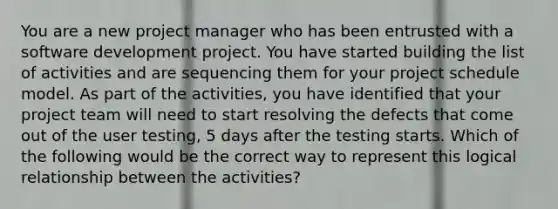 You are a new project manager who has been entrusted with a software development project. You have started building the list of activities and are sequencing them for your project schedule model. As part of the activities, you have identified that your <a href='https://www.questionai.com/knowledge/kZEoBxJj0L-project-team' class='anchor-knowledge'>project team</a> will need to start resolving the defects that come out of the user testing, 5 days after the testing starts. Which of the following would be the correct way to represent this logical relationship between the activities?