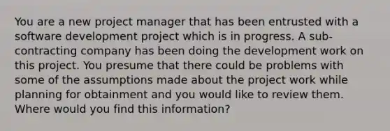 You are a new project manager that has been entrusted with a software development project which is in progress. A sub-contracting company has been doing the development work on this project. You presume that there could be problems with some of the assumptions made about the project work while planning for obtainment and you would like to review them. Where would you find this information?