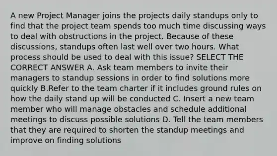 A new Project Manager joins the projects daily standups only to find that the project team spends too much time discussing ways to deal with obstructions in the project. Because of these discussions, standups often last well over two hours. What process should be used to deal with this issue? SELECT THE CORRECT ANSWER A. Ask team members to invite their managers to standup sessions in order to find solutions more quickly B.Refer to the team charter if it includes ground rules on how the daily stand up will be conducted C. Insert a new team member who will manage obstacles and schedule additional meetings to discuss possible solutions D. Tell the team members that they are required to shorten the standup meetings and improve on finding solutions