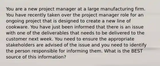 You are a new project manager at a large manufacturing firm. You have recently taken over the project manager role for an ongoing project that is designed to create a new line of cookware. You have just been informed that there is an issue with one of the deliverables that needs to be delivered to the customer next week. You need to ensure the appropriate stakeholders are advised of the issue and you need to identify the person responsible for informing them. What is the BEST source of this information?