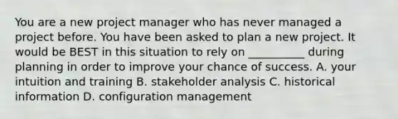 You are a new project manager who has never managed a project before. You have been asked to plan a new project. It would be BEST in this situation to rely on __________ during planning in order to improve your chance of success. A. your intuition and training B. stakeholder analysis C. historical information D. configuration management