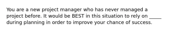 You are a new project manager who has never managed a project before. It would be BEST in this situation to rely on _____ during planning in order to improve your chance of success.