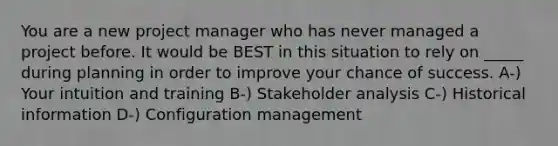 You are a new project manager who has never managed a project before. It would be BEST in this situation to rely on _____ during planning in order to improve your chance of success. A-) Your intuition and training B-) Stakeholder analysis C-) Historical information D-) Configuration management