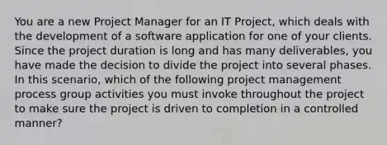 You are a new Project Manager for an IT Project, which deals with the development of a software application for one of your clients. Since the project duration is long and has many deliverables, you have made the decision to divide the project into several phases. In this scenario, which of the following project management process group activities you must invoke throughout the project to make sure the project is driven to completion in a controlled manner?