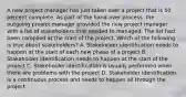 A new project manager has just taken over a project that is 50 percent complete. As part of the hand-over process, the outgoing project manager provided the new project manager with a list of stakeholders that needed to managed. The list had been complied at the start of the project. Which of the following is true about stakeholders? A. Stakeholder identification needs to happen at the start of each new phase of a project B. Stakeholder identification needs to happen at the start of the project C. Stakeholder identification is usually performed when there are problems with the project D. Stakeholder identification is a continuous process and needs to happen all through the project