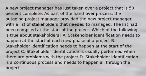 A new project manager has just taken over a project that is 50 percent complete. As part of the hand-over process, the outgoing project manager provided the new project manager with a list of stakeholders that needed to managed. The list had been complied at the start of the project. Which of the following is true about stakeholders? A. Stakeholder identification needs to happen at the start of each new phase of a project B. Stakeholder identification needs to happen at the start of the project C. Stakeholder identification is usually performed when there are problems with the project D. Stakeholder identification is a continuous process and needs to happen all through the project