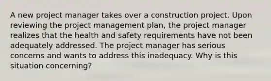 A new project manager takes over a construction project. Upon reviewing the project management plan, the project manager realizes that the health and safety requirements have not been adequately addressed. The project manager has serious concerns and wants to address this inadequacy. Why is this situation concerning?