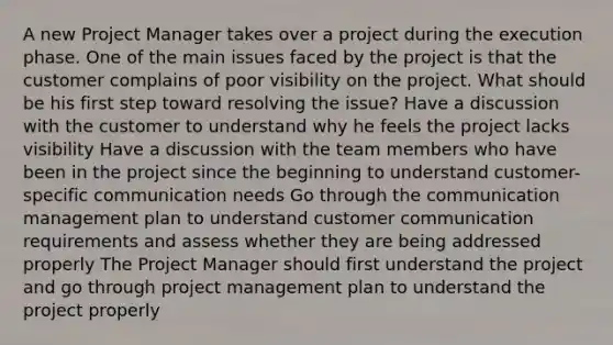 A new Project Manager takes over a project during the execution phase. One of the main issues faced by the project is that the customer complains of poor visibility on the project. What should be his first step toward resolving the issue? Have a discussion with the customer to understand why he feels the project lacks visibility Have a discussion with the team members who have been in the project since the beginning to understand customer-specific communication needs Go through the communication management plan to understand customer communication requirements and assess whether they are being addressed properly The Project Manager should first understand the project and go through project management plan to understand the project properly