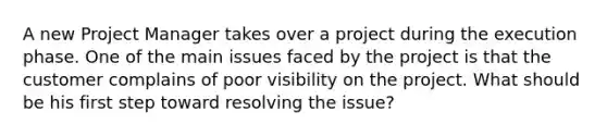 A new Project Manager takes over a project during the execution phase. One of the main issues faced by the project is that the customer complains of poor visibility on the project. What should be his first step toward resolving the issue?