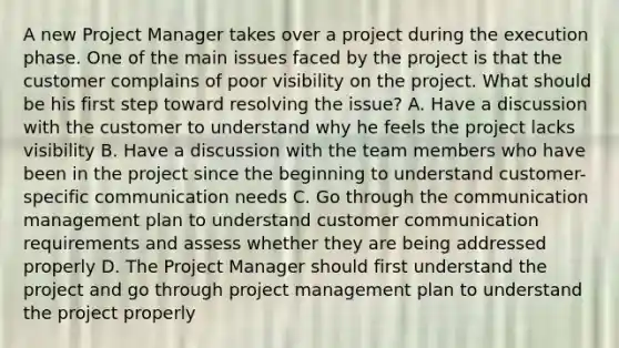 A new Project Manager takes over a project during the execution phase. One of the main issues faced by the project is that the customer complains of poor visibility on the project. What should be his first step toward resolving the issue? A. Have a discussion with the customer to understand why he feels the project lacks visibility B. Have a discussion with the team members who have been in the project since the beginning to understand customer-specific communication needs C. Go through the communication management plan to understand customer communication requirements and assess whether they are being addressed properly D. The Project Manager should first understand the project and go through project management plan to understand the project properly