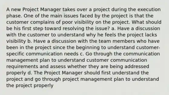 A new Project Manager takes over a project during the execution phase. One of the main issues faced by the project is that the customer complains of poor visibility on the project. What should be his first step toward resolving the issue? a. Have a discussion with the customer to understand why he feels the project lacks visibility b. Have a discussion with the team members who have been in the project since the beginning to understand customer-specific communication needs c. Go through the communication management plan to understand customer communication requirements and assess whether they are being addressed properly d. The Project Manager should first understand the project and go through project management plan to understand the project properly