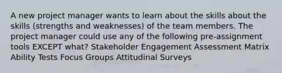 A new project manager wants to learn about the skills about the skills (strengths and weaknesses) of the team members. The project manager could use any of the following pre-assignment tools EXCEPT what? Stakeholder Engagement Assessment Matrix Ability Tests Focus Groups Attitudinal Surveys