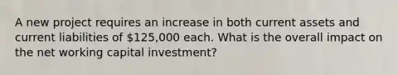 A new project requires an increase in both current assets and current liabilities of 125,000 each. What is the overall impact on the net working capital investment?