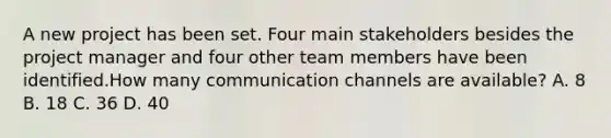 A new project has been set. Four main stakeholders besides the project manager and four other team members have been identified.How many communication channels are available? A. 8 B. 18 C. 36 D. 40