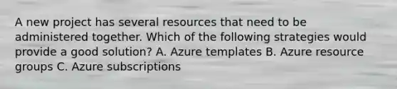 A new project has several resources that need to be administered together. Which of the following strategies would provide a good solution? A. Azure templates B. Azure resource groups C. Azure subscriptions