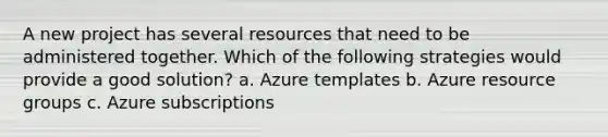 A new project has several resources that need to be administered together. Which of the following strategies would provide a good solution? a. Azure templates b. Azure resource groups c. Azure subscriptions