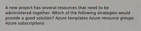 A new project has several resources that need to be administered together. Which of the following strategies would provide a good solution? Azure templates Azure resource groups Azure subscriptions