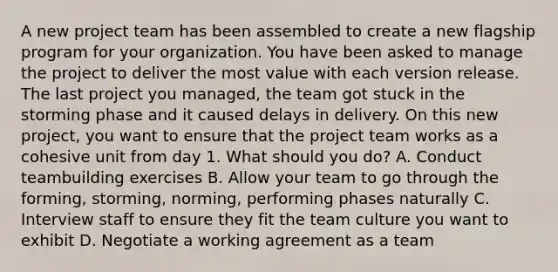 A new project team has been assembled to create a new flagship program for your organization. You have been asked to manage the project to deliver the most value with each version release. The last project you managed, the team got stuck in the storming phase and it caused delays in delivery. On this new project, you want to ensure that the project team works as a cohesive unit from day 1. What should you do? A. Conduct teambuilding exercises B. Allow your team to go through the forming, storming, norming, performing phases naturally C. Interview staff to ensure they fit the team culture you want to exhibit D. Negotiate a working agreement as a team