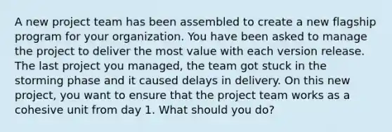 A new project team has been assembled to create a new flagship program for your organization. You have been asked to manage the project to deliver the most value with each version release. The last project you managed, the team got stuck in the storming phase and it caused delays in delivery. On this new project, you want to ensure that the project team works as a cohesive unit from day 1. What should you do?