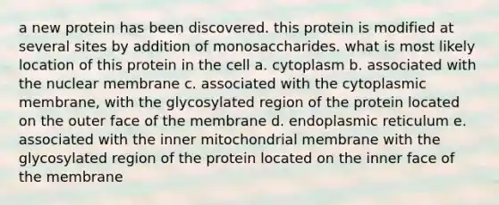 a new protein has been discovered. this protein is modified at several sites by addition of monosaccharides. what is most likely location of this protein in the cell a. cytoplasm b. associated with the nuclear membrane c. associated with the cytoplasmic membrane, with the glycosylated region of the protein located on the outer face of the membrane d. endoplasmic reticulum e. associated with the inner mitochondrial membrane with the glycosylated region of the protein located on the inner face of the membrane