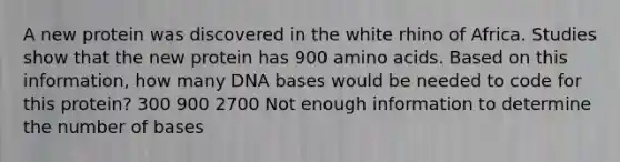 A new protein was discovered in the white rhino of Africa. Studies show that the new protein has 900 amino acids. Based on this information, how many DNA bases would be needed to code for this protein? 300 900 2700 Not enough information to determine the number of bases