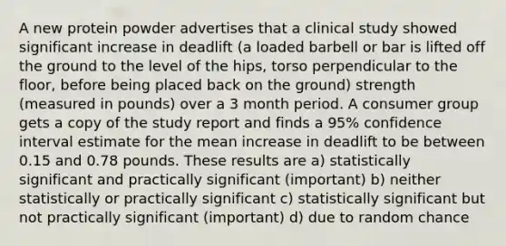 A new protein powder advertises that a clinical study showed significant increase in deadlift (a loaded barbell or bar is lifted off the ground to the level of the hips, torso perpendicular to the floor, before being placed back on the ground) strength (measured in pounds) over a 3 month period. A consumer group gets a copy of the study report and finds a 95% confidence interval estimate for the mean increase in deadlift to be between 0.15 and 0.78 pounds. These results are a) statistically significant and practically significant (important) b) neither statistically or practically significant c) statistically significant but not practically significant (important) d) due to random chance