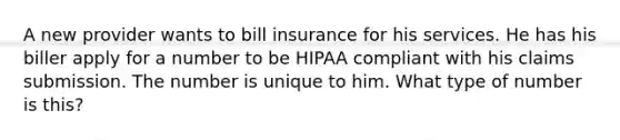 A new provider wants to bill insurance for his services. He has his biller apply for a number to be HIPAA compliant with his claims submission. The number is unique to him. What type of number is this?