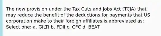 The new provision under the Tax Cuts and Jobs Act (TCJA) that may reduce the benefit of the deductions for payments that US corporation make to their foreign affiliates is abbreviated as: Select one: a. GILTI b. FDII c. CFC d. BEAT