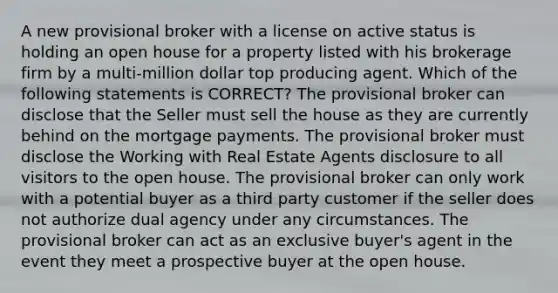 A new provisional broker with a license on active status is holding an open house for a property listed with his brokerage firm by a multi-million dollar top producing agent. Which of the following statements is CORRECT? The provisional broker can disclose that the Seller must sell the house as they are currently behind on the mortgage payments. The provisional broker must disclose the Working with Real Estate Agents disclosure to all visitors to the open house. The provisional broker can only work with a potential buyer as a third party customer if the seller does not authorize dual agency under any circumstances. The provisional broker can act as an exclusive buyer's agent in the event they meet a prospective buyer at the open house.