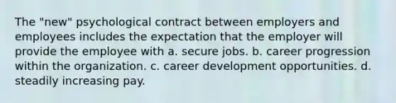 The "new" psychological contract between employers and employees includes the expectation that the employer will provide the employee with a. secure jobs. b. career progression within the organization. c. career development opportunities. d. steadily increasing pay.